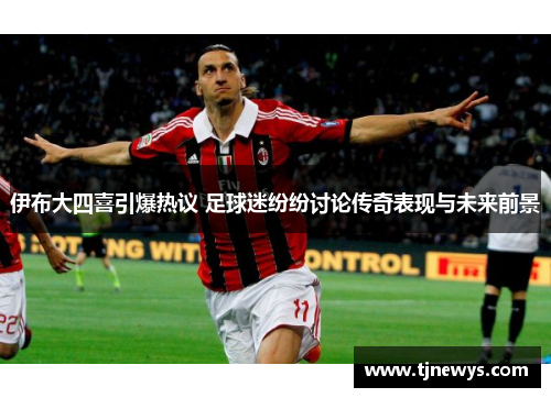 伊布大四喜引爆热议 足球迷纷纷讨论传奇表现与未来前景