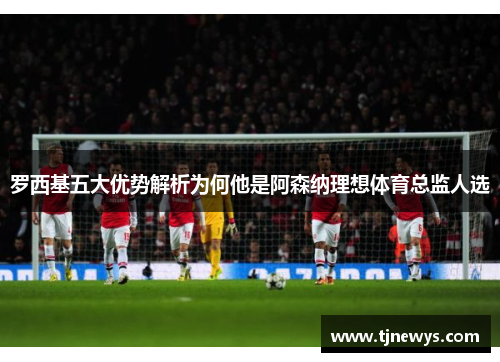 罗西基五大优势解析为何他是阿森纳理想体育总监人选