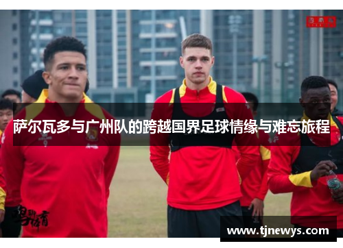 萨尔瓦多与广州队的跨越国界足球情缘与难忘旅程 萨尔瓦多与广州队的跨越国界足球情缘与难忘旅程