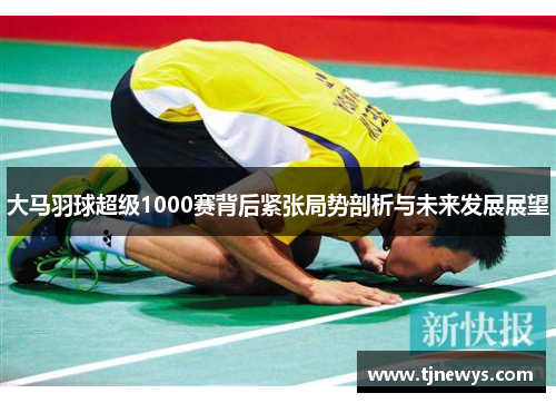 大马羽球超级1000赛背后紧张局势剖析与未来发展展望