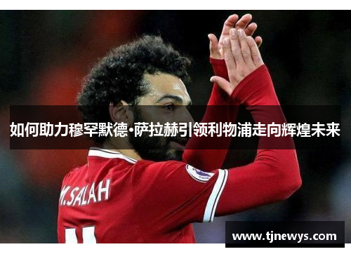 如何助力穆罕默德·萨拉赫引领利物浦走向辉煌未来