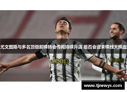 尤文图斯与多名顶级前锋转会传闻持续升温 是否会迎来锋线大换血